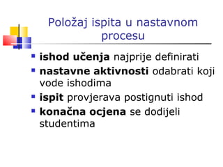 Položaj ispita u nastavnom
procesu
 ishod učenja najprije definirati
 nastavne aktivnosti odabrati koji
vode ishodima
 ispit provjerava postignuti ishod
 konačna ocjena se dodijeli
studentima
 