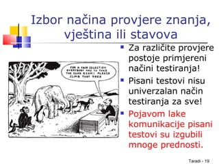 Taradi - 19
Izbor načina provjere znanja,
vještina ili stavova
 Za različite provjere
postoje primjereni
načini testiranja!
 Pisani testovi nisu
univerzalan način
testiranja za sve!
 Pojavom lake
komunikacije pisani
testovi su izgubili
mnoge prednosti.
 