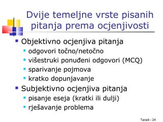 Taradi - 24
Dvije temeljne vrste pisanih
pitanja prema ocjenjivosti
 Objektivno ocjenjiva pitanja
 odgovori točno/netočno
 višestruki ponuđeni odgovori (MCQ)
 sparivanje pojmova
 kratko dopunjavanje
 Subjektivno ocjenjiva pitanja
 pisanje eseja (kratki ili dulji)
 rješavanje problema
 