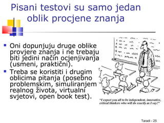 Taradi - 25
Pisani testovi su samo jedan
oblik procjene znanja
 Oni dopunjuju druge oblike
provjere znanja i ne trebaju
biti jedini način ocjenjivanja
(usmeni, praktični).
 Treba se koristiti i drugim
oblicima pitanja (posebno
problemskim, simuliranjem
realnog života, virtualni
svjetovi, open book test).
 