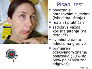 Taradi - 30
Pisani test
 povezan s
obrazovnim ciljevima
(ishodima učenja)
 realan i praktičan
 sadržava važna i
korisna pitanja (ne
detalje!)
 sveobuhvatan u
odnosu na gradivo
 primjeren
očekivanom znanju
polaznika (50% do
60% polaznika zna
odgovor)
 