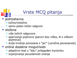 Vrste MCQ pitanja
 jednostavna
 točno/netočno
 samo jedan točan odgovor
 složena
 više točnih odgovora
 sparivanje pojmova (parovi bez viška, ili s viškom
pojmova)
 dvije tvrdnje povezane s “jer” (uzročna povezanost)
 online dodatne mogućnosti
 adaptivni test u “letu” prilagođen korisniku
 ocjenjivanje pouzdanosti znanja
 