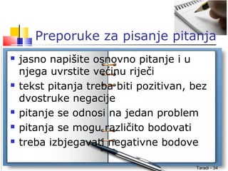 Taradi - 34
Preporuke za pisanje pitanja
 jasno napišite osnovno pitanje i u
njega uvrstite većinu riječi
 tekst pitanja treba biti pozitivan, bez
dvostruke negacije
 pitanje se odnosi na jedan problem
 pitanja se mogu različito bodovati
 treba izbjegavati negativne bodove
 