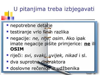 Taradi - 35
U pitanjima treba izbjegavati
 nepotrebne detalje
 testiranje vrlo finih razlika
 negacije: ne, nije, osim. Ako ipak
imate negacije pišite primjerice: ne ili
OSIM
 riječi: svi, svaki, uvijek, nikad i sl.
 dva suprotna distraktora
 doslovne rečenice iz udžbenika
 