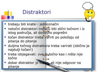 Taradi - 36
Distraktori
 trebaju biti kratki i jednoznačni
 netočni distraktori trebaju biti slični točnom i iz
istog područja, ali dovoljno pogrešni
 točan distraktor treba varirti po položaju od
pitanja do pitanja
 duljina točnog distraktora treba varirati (obično je
najdulji točan!)
 treba izbjegavati: sve je točno kao i ništa nije
točno
 dobar distraktor je točan, ali nije odgovor na
pitanje
 