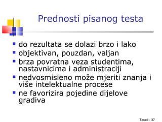 Taradi - 37
Prednosti pisanog testa
 do rezultata se dolazi brzo i lako
 objektivan, pouzdan, valjan
 brza povratna veza studentima,
nastavnicima i administraciji
 nedvosmisleno može mjeriti znanja i
više intelektualne procese
 ne favorizira pojedine dijelove
gradiva
 