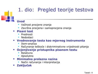 Taradi - 4
1. dio: Pregled teorije testova
 Uvod

Važnost procjene znanja

Završna procjena i samoprocjena znanja
 Pisani test
 Prednosti
 Nedostaci
 Vrednovanje testa kao mjernog instrumenta
 Item-analiza
 Računanje teškoće i diskriminativne vrijednosti pitanja
 Ocjenjivanje pristupnika pisanom testu
 Relativno
 Apsolutno
 Minimalna prolazna razina
 Način računanja i interpretacija
 Zaključak
 