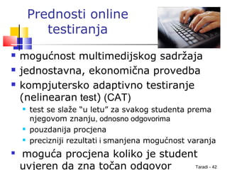 Taradi - 42
Prednosti online
testiranja
 mogućnost multimedijskog sadržaja
 jednostavna, ekonomična provedba
 kompjutersko adaptivno testiranje
(nelinearan test) (CAT)
 test se slaže “u letu” za svakog studenta prema
njegovom znanju, odnosno odgovorima
 pouzdanija procjena
 precizniji rezultati i smanjena mogućnost varanja
 moguća procjena koliko je student
uvjeren da zna točan odgovor
 