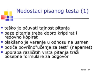 Taradi - 47
Nedostaci pisanog testa (1)
 teško je očuvati tajnost pitanja
 baze pitanja treba dobro kriptirat i
redovno kopirat
 olakšano je varanje u odnosu na usmeni
 potiče površno"učenje za test" (napamet)
 uporaba različitih vrsta pitanja traži
posebne formulare za odgovor
 