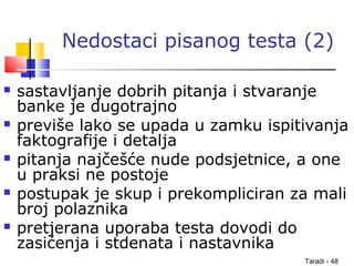 Taradi - 48
Nedostaci pisanog testa (2)
 sastavljanje dobrih pitanja i stvaranje
banke je dugotrajno
 previše lako se upada u zamku ispitivanja
faktografije i detalja
 pitanja najčešće nude podsjetnice, a one
u praksi ne postoje
 postupak je skup i prekompliciran za mali
broj polaznika
 pretjerana uporaba testa dovodi do
zasićenja i stdenata i nastavnika
 