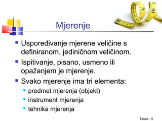 Taradi - 5
Mjerenje
 Uspoređivanje mjerene veličine s
definiranom, jediničnom veličinom.
 Ispitivanje, pisano, usmeno ili
opažanjem je mjerenje.
 Svako mjerenje ima tri elementa:
 predmet mjerenja (objekt)
 instrument mjerenja
 tehnika mjerenja
 