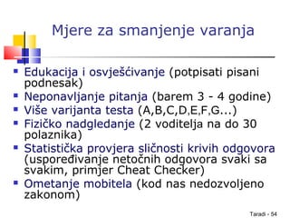 Taradi - 54
Mjere za smanjenje varanja
 Edukacija i osvješćivanje (potpisati pisani
podnesak)
 Neponavljanje pitanja (barem 3 - 4 godine)
 Više varijanta testa (A,B,C,D,E,F,G...)
 Fizičko nadgledanje (2 voditelja na do 30
polaznika)
 Statistička provjera sličnosti krivih odgovora
(uspoređivanje netočnih odgovora svaki sa
svakim, primjer Cheat Checker)
 Ometanje mobitela (kod nas nedozvoljeno
zakonom)
 