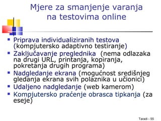 Taradi - 55
Mjere za smanjenje varanja
na testovima online
 Priprava individualiziranih testova
(kompjutersko adaptivno testiranje)
 Zaključavanje preglednika (nema odlazaka
na drugi URL, printanja, kopiranja,
pokretanja drugih programa)
 Nadgledanje ekrana (mogućnost središnjeg
gledanja ekrana svih polaznika u učionici)
 Udaljeno nadgledanje (web kamerom)
 Kompjutersko praćenje obrasca tipkanja (za
eseje)
 