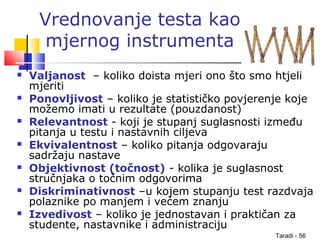Taradi - 56
Vrednovanje testa kao
mjernog instrumenta
 Valjanost – koliko doista mjeri ono što smo htjeli
mjeriti
 Ponovljivost – koliko je statističko povjerenje koje
možemo imati u rezultate (pouzdanost)
 Relevantnost - koji je stupanj suglasnosti između
pitanja u testu i nastavnih ciljeva
 Ekvivalentnost – koliko pitanja odgovaraju
sadržaju nastave
 Objektivnost (točnost) - kolika je suglasnost
stručnjaka o točnim odgovorima
 Diskriminativnost –u kojem stupanju test razdvaja
polaznike po manjem i većem znanju
 Izvedivost – koliko je jednostavan i praktičan za
studente, nastavnike i administraciju
 
