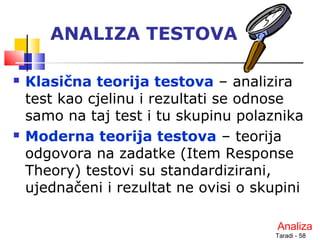 Taradi - 58
ANALIZA TESTOVA
 Klasična teorija testova – analizira
test kao cjelinu i rezultati se odnose
samo na taj test i tu skupinu polaznika
 Moderna teorija testova – teorija
odgovora na zadatke (Item Response
Theory) testovi su standardizirani,
ujednačeni i rezultat ne ovisi o skupini
Analiza
 