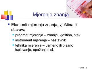 Taradi - 6
Mjerenje znanja
 Elementi mjerenja znanja, vještina ili
stavova:
 predmet mjerenja – znanje, vještina, stav
 instrument mjerenja – nastavnik
 tehnika mjerenja – usmeno ili pisano
ispitivanje, opažanje i sl.
 