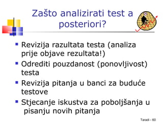 Taradi - 60
Zašto analizirati test a
posteriori?
 Revizija razultata testa (analiza
prije objave rezultata!)
 Odrediti pouzdanost (ponovljivost)
testa
 Revizija pitanja u banci za buduće
testove
 Stjecanje iskustva za poboljšanja u
pisanju novih pitanja
 