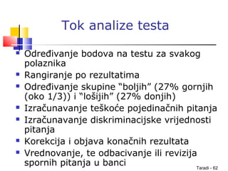 Taradi - 62
Tok analize testa
 Određivanje bodova na testu za svakog
polaznika
 Rangiranje po rezultatima
 Određivanje skupine “boljih” (27% gornjih
(oko 1/3)) i “lošijih” (27% donjih)
 Izračunavanje teškoće pojedinačnih pitanja
 Izračunavanje diskriminacijske vrijednosti
pitanja
 Korekcija i objava konačnih rezultata
 Vrednovanje, te odbacivanje ili revizija
spornih pitanja u banci
 