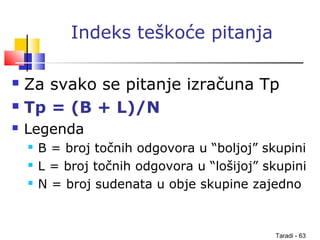 Taradi - 63
Indeks teškoće pitanja
 Za svako se pitanje izračuna Tp
 Tp = (B + L)/N
 Legenda
 B = broj točnih odgovora u “boljoj” skupini
 L = broj točnih odgovora u “lošijoj” skupini
 N = broj sudenata u obje skupine zajedno
 