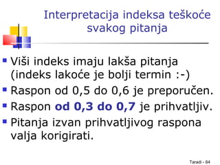 Taradi - 64
Interpretacija indeksa teškoće
svakog pitanja
 Viši indeks imaju lakša pitanja
(indeks lakoće je bolji termin :-)
 Raspon od 0,5 do 0,6 je preporučen.
 Raspon od 0,3 do 0,7 je prihvatljiv.
 Pitanja izvan prihvatljivog raspona
valja korigirati.
 