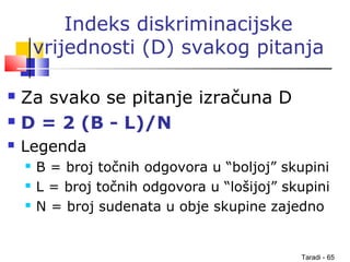 Taradi - 65
Indeks diskriminacijske
vrijednosti (D) svakog pitanja
 Za svako se pitanje izračuna D
 D = 2 (B - L)/N
 Legenda
 B = broj točnih odgovora u “boljoj” skupini
 L = broj točnih odgovora u “lošijoj” skupini
 N = broj sudenata u obje skupine zajedno
 