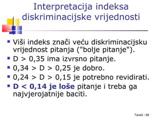 Taradi - 66
Interpretacija indeksa
diskriminacijske vrijednosti
 Viši indeks znači veću diskriminacijsku
vrijednost pitanja ("bolje pitanje").
 D > 0,35 ima izvrsno pitanje.
 0,34 > D > 0,25 je dobro.
 0,24 > D > 0,15 je potrebno revidirati.
 D < 0,14 je loše pitanje i treba ga
najvjerojatnije baciti.
 