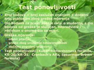 Taradi - 67
Test ponovljivosti
 Broj bodova = broj zaslužen znanjem + dodatni
broj poklonjen zbog greške mjerenja
 Dio bodova za pravo znanje ovisi o studentu, a dio
bodova od greške je slučajan, nepredvidiv i
neovisan o onome što se mjeri.
 Greške mjerenja:
 odabir pitanja
 greške zbog unutarnje nekozistentnosti
 slučajno pogođeni odgovori
 Test ponovljivosti (Kuder-Richardsonova formula,
KR-20; KR-21; Cronbach’s Alfa, Spearman-Brown
formula)
 