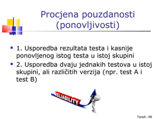 Taradi - 68
Procjena pouzdanosti
(ponovljivosti)
 1. Usporedba rezultata testa i kasnije
ponovljenog istog testa u istoj skupini
 2. Usporedba dvaju jednakih testova u istoj
skupini, ali različitih verzija (npr. test A i
test B)
 
