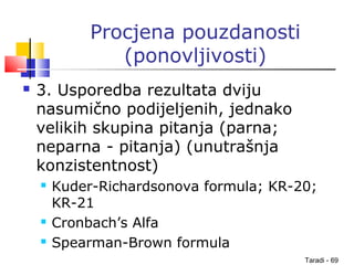 Taradi - 69
Procjena pouzdanosti
(ponovljivosti)
 3. Usporedba rezultata dviju
nasumično podijeljenih, jednako
velikih skupina pitanja (parna;
neparna - pitanja) (unutrašnja
konzistentnost)
 Kuder-Richardsonova formula; KR-20;
KR-21
 Cronbach’s Alfa
 Spearman-Brown formula
 