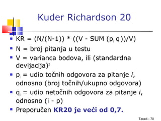 Taradi - 70
Kuder Richardson 20
 KR = (N/(N-1)) * ((V - SUM (pi qi))/V)
 N = broj pitanja u testu
 V = varianca bodova, ili (standardna
devijacija)2
 pi = udio točnih odgovora za pitanje i,
odnosno (broj točnih/ukupno odgovora)
 qi = udio netočnih odgovora za pitanje i,
odnosno (i - p)
 Preporučen KR20 je veći od 0,7.
 