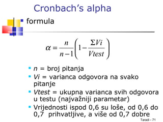 Taradi - 71
Cronbach’s alpha
 formula
 n = broj pitanja
 Vi = varianca odgovora na svako
pitanje
 Vtest = ukupna varianca svih odgovora
u testu (najvažniji parametar)
 Vrijednosti ispod 0,6 su loše, od 0,6 do
0,7 prihvatljive, a više od 0,7 dobre





 Σ
−
−
=
Vtest
Vi
n
n
1
1
α
 