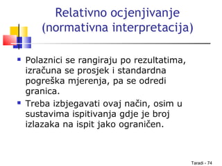 Taradi - 74
Relativno ocjenjivanje
(normativna interpretacija)
 Polaznici se rangiraju po rezultatima,
izračuna se prosjek i standardna
pogreška mjerenja, pa se odredi
granica.
 Treba izbjegavati ovaj način, osim u
sustavima ispitivanja gdje je broj
izlazaka na ispit jako ograničen.
 