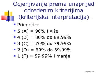 Taradi - 75
Ocjenjivanje prema unaprijed
određenim kriterijima
(kriterijska interpretacija)
 Primjerice
 5 (A) = 90% i više
 4 (B) = 80% do 89.99%
 3 (C) = 70% do 79.99%
 2 (D) = 60% do 69.99%
 1 (F) = 59.99% i manje
 