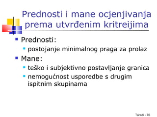 Taradi - 76
Prednosti i mane ocjenjivanja
prema utvrđenim kritreijima
 Prednosti:
 postojanje minimalnog praga za prolaz
 Mane:
 teško i subjektivno postavljanje granica
 nemogućnost usporedbe s drugim
ispitnim skupinama
 