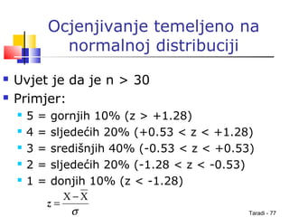 Taradi - 77
Ocjenjivanje temeljeno na
normalnoj distribuciji
 Uvjet je da je n > 30
 Primjer:
 5 = gornjih 10% (z > +1.28)
 4 = sljedećih 20% (+0.53 < z < +1.28)
 3 = središnjih 40% (-0.53 < z < +0.53)
 2 = sljedećih 20% (-1.28 < z < -0.53)
 1 = donjih 10% (z < -1.28)
σ
XX −
=z
 