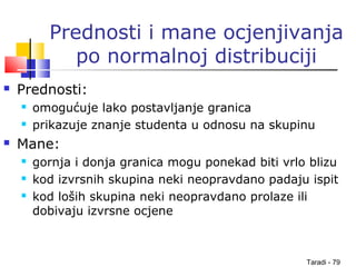 Taradi - 79
Prednosti i mane ocjenjivanja
po normalnoj distribuciji
 Prednosti:
 omogućuje lako postavljanje granica
 prikazuje znanje studenta u odnosu na skupinu
 Mane:
 gornja i donja granica mogu ponekad biti vrlo blizu
 kod izvrsnih skupina neki neopravdano padaju ispit
 kod loših skupina neki neopravdano prolaze ili
dobivaju izvrsne ocjene
 