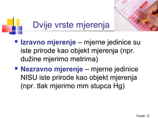 Taradi - 8
Dvije vrste mjerenja
 Izravno mjerenje – mjerne jedinice su
iste prirode kao objekt mjerenja (npr.
dužine mjerimo metrima)
 Nezravno mjerenje – mjerne jedinice
NISU iste prirode kao objekt mjerenja
(npr. tlak mjerimo mm stupca Hg)
 