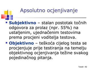 Taradi - 82
Apsolutno ocjenjivanje
 Subjektivno – stalan postotak točnih
odgovora za prolaz (npr. 55%) na
ustaljenim, ujednačenim testovima
prema procjeni voditelja testova.
 Objektivno – teškoća cijelog testa se
procjenjuje prije testiranja na temelju
objektivnog ocjenjivanja težine svakog
pojedinačnog pitanja.
 