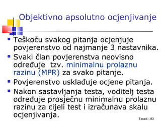 Taradi - 83
Objektivno apsolutno ocjenjivanje
 Teškoću svakog pitanja ocjenjuje
povjerenstvo od najmanje 3 nastavnika.
 Svaki član povjerenstva neovisno
određuje tzv. minimalnu prolaznu
razinu (MPR) za svako pitanje.
 Povjerenstvo usklađuje ocjene pitanja.
 Nakon sastavljanja testa, voditelj testa
određuje prosječnu minimalnu prolaznu
razinu za cijeli test i izračunava skalu
ocjenjivanja.
 