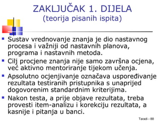 Taradi - 88
ZAKLJUČAK 1. DIJELA
(teorija pisanih ispita)
 Sustav vrednovanje znanja je dio nastavnog
procesa i važniji od nastavnih planova,
programa i nastavnih metoda.
 Cilj procjene znanja nije samo završna ocjena,
već aktivno mentoriranje tijekom učenja.
 Apsolutno ocjenjivanje označava uspoređivanje
rezultata testiranih pristupnika s unaprijed
dogovorenim standardnim kriterijima.
 Nakon testa, a prije objave rezultata, treba
provesti item-analizu i korekciju rezultata, a
kasnije i pitanja u banci.
 