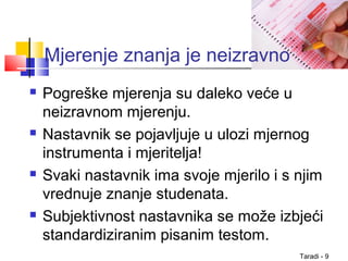 Taradi - 9
Mjerenje znanja je neizravno
 Pogreške mjerenja su daleko veće u
neizravnom mjerenju.
 Nastavnik se pojavljuje u ulozi mjernog
instrumenta i mjeritelja!
 Svaki nastavnik ima svoje mjerilo i s njim
vrednuje znanje studenata.
 Subjektivnost nastavnika se može izbjeći
standardiziranim pisanim testom.
 