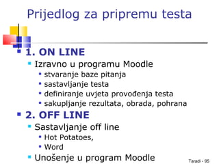 Taradi - 95
Prijedlog za pripremu testa
 1. ON LINE
 Izravno u programu Moodle

stvaranje baze pitanja

sastavljanje testa

definiranje uvjeta provođenja testa

sakupljanje rezultata, obrada, pohrana
 2. OFF LINE
 Sastavljanje off line

Hot Potatoes,

Word
 Unošenje u program Moodle
 