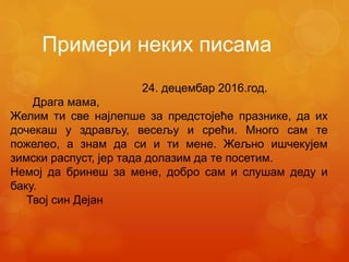 Примери неких писама
24. децембар 2016.год.
Драга мама,
Желим ти све најлепше за предстојеће празнике, да их
дочекаш у здрављу, весељу и срећи. Много сам те
пожелео, а знам да си и ти мене. Жељно ишчекујем
зимски распуст, јер тада долазим да те посетим.
Немој да бринеш за мене, добро сам и слушам деду и
баку.
Твој син Дејан
 