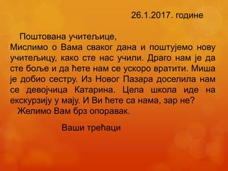 26.1.2017. године
Поштована учитељице,
Мислимо о Вама сваког дана и поштујемо нову
учитељицу, како сте нас учили. Драго нам је да
сте боље и да ћете нам се ускоро вратити. Миша
је добио сестру. Из Новог Пазара доселила нам
се девојчица Катарина. Цела школа иде на
екскурзију у мају. И Ви ћете са нама, зар не?
Желимо Вам брз опоравак.
Ваши трећаци
 