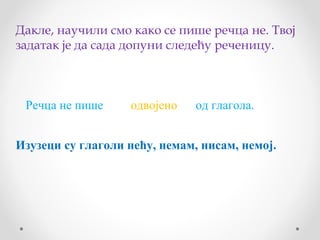 Дакле, научили смо како се пише речца не. Твој
задатак је да сада допуни следећу реченицу.



 Речца не пише     одвојено    од глагола.


Изузеци су глаголи нећу, немам, нисам, немој.
 