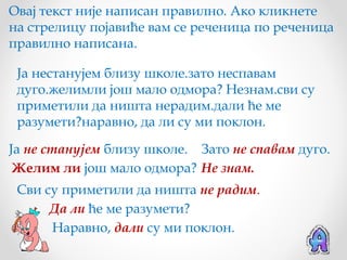 Овај текст није написан правилно. Ако кликнете
на стрелицу појавиће вам се реченица по реченица
правилно написана.

 Ја нестанујем близу школе.зато неспавам
 дуго.желимли још мало одмора? Незнам.сви су
 приметили да ништа нерадим.дали ће ме
 разумети?наравно, да ли су ми поклон.

Ја не станујем близу школе. Зато не спавам дуго.
 Желим ли још мало одмора? Не знам.
 Сви су приметили да ништа не радим.
      Да ли ће ме разумети?
      Наравно, дали су ми поклон.
 