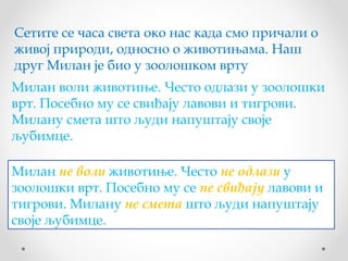 Сетите се часа света око нас када смо причали о
живој природи, односно о животињама. Наш
друг Милан је био у зоолошком врту
Милан воли животиње. Често одлази у зоолошки
врт. Посебно му се свиђају лавови и тигрови.
Милану смета што људи напуштају своје
љубимце.

Милан не воли животиње. Често не одлази у
зоолошки врт. Посебно му се не свиђају лавови и
тигрови. Милану не смета што људи напуштају
своје љубимце.
 