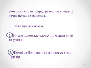 Заокружи слово испред реченице у којој је
речца не тачно написана.


1. Нежелим да спавам.

2. Нисам поломила оловку и не знам ко је
то урадио.


3. Немој да бринеш, не нагињем се кроз
прозор.
 