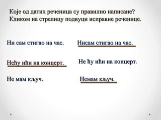 Које од датих реченица су правилно написане?
Кликом на стрелицу подвуци исправне реченице.


Ни сам стигао на час.   Нисам стигао на час.


Нећу ићи на концерт.    Не ћу ићи на концерт.
                                     концерт

Не мам кључ.            Немам кључ.
 