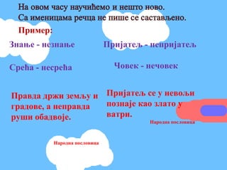 Пример:
Знање - незнање                 Пријатељ - непријатељ

Срећа - несрећа                   Човек - нечовек


Правда држи земљу и Пријатељ се у невољи
градове, а неправда познаје као злато у
руши обадвоје.      ватри.
                               Народна пословица



            Народна пословица
 